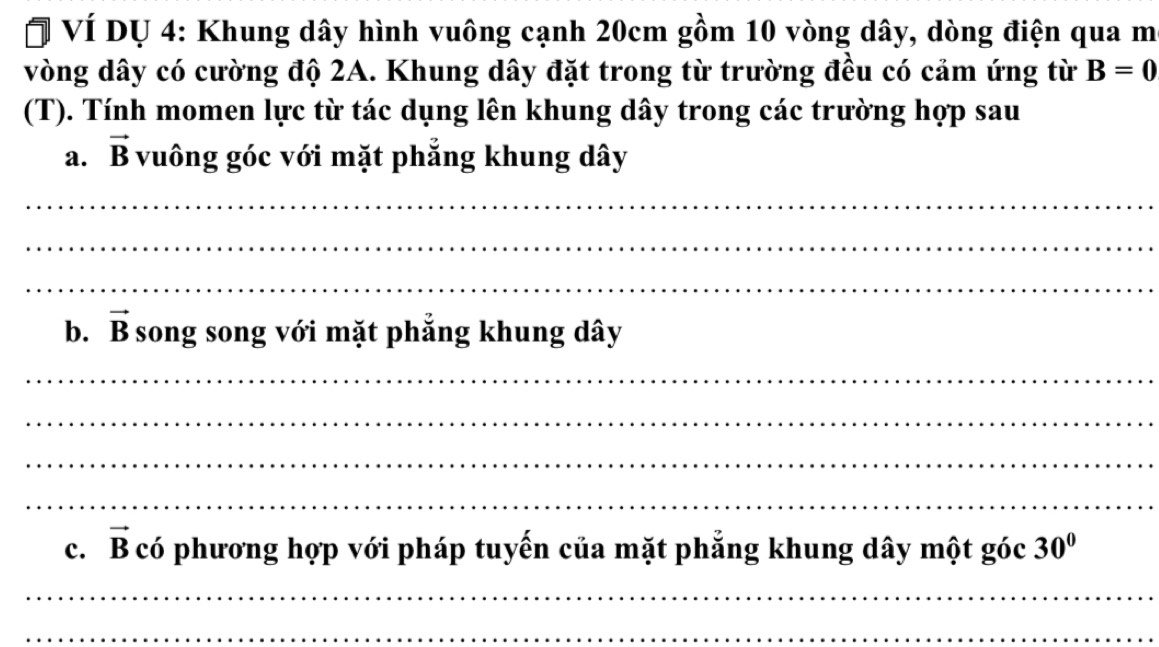 VÍ Dự 4: Khung dây hình vuông cạnh 20cm gồm 10 vòng dây, dòng điện qua m 
vòng dây có cường độ 2A. Khung dây đặt trong từ trường đều có cảm ứng từ B=0
(T). Tính momen lực từ tác dụng lên khung dây trong các trường hợp sau 
a. vector B vuông góc với mặt phẳng khung dây 
_ 
_ 
_ 
b. vector B song song với mặt phẳng khung dây 
_ 
_ 
_ 
_ 
c. vector B có phương hợp với pháp tuyến của mặt phẳng khung dây một góc 30°
_ 
_