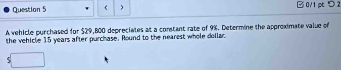 □0/1 pt つ2 
A vehicle purchased for $29,800 depreciates at a constant rate of 9%. Determine the approximate value of 
the vehicle 15 years after purchase. Round to the nearest whole dollar. 
ς