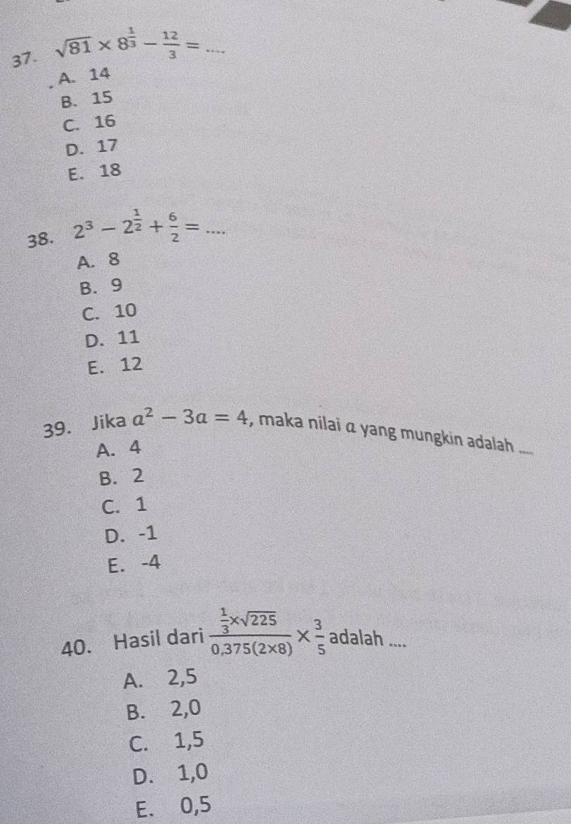 sqrt(81)* 8^(frac 1)3- 12/3 = _
A. 14
B. 15
C. 16
D. 17
E. 18
38. 2^3-2^(frac 1)2+ 6/2 = _
A. 8
B. 9
C. 10
D. 11
E. 12
39. Jika a^2-3a=4 , maka nilai α yang mungkin adalah
A. 4
B. 2
C. 1
D. -1
E. -4
40. Hasil dari frac  1/3 * sqrt(225)0.375(2* 8)*  3/5 adalah.. _
A. 2, 5
B. 2, 0
C. 1, 5
D. 1, 0
E. 0, 5