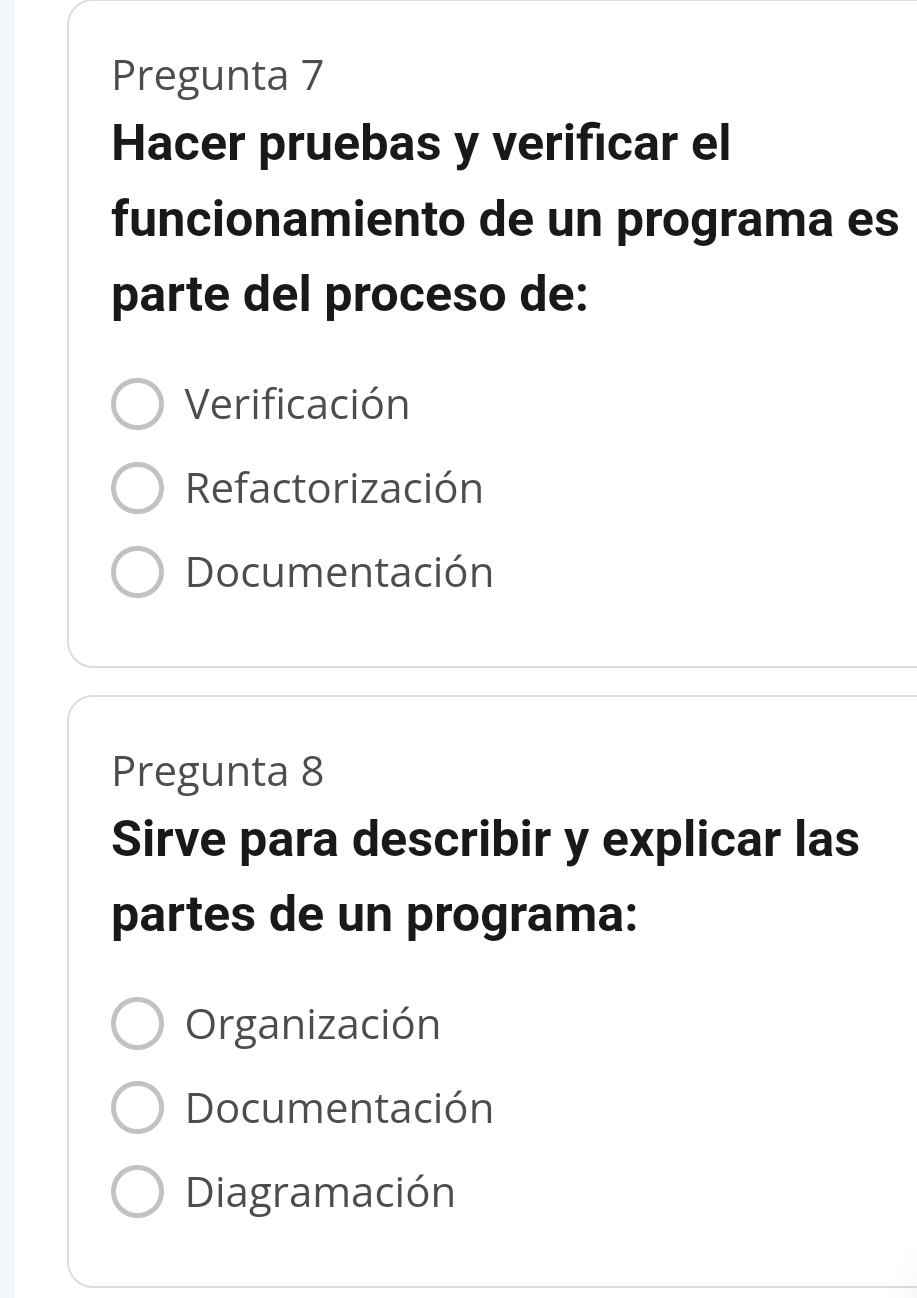 Pregunta 7
Hacer pruebas y verificar el
funcionamiento de un programa es
parte del proceso de:
Verificación
Refactorización
Documentación
Pregunta 8
Sirve para describir y explicar las
partes de un programa:
Organización
Documentación
Diagramación