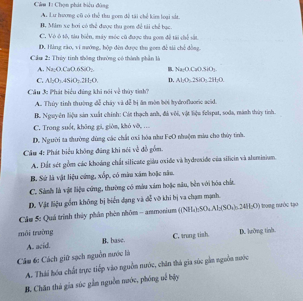 Chọn phát biểu đúng
A. Lư hương cũ có thể thu gom đề tái chế kim loại sắt.
B. Mâm xe hơi có thể được thu gom để tái chế bạc.
C. Vỏ ô tô, tàu biển, máy móc cũ được thu gom để tái chế sắt.
D. Hàng rào, vỉ nướng, hộp đèn được thu gom để tái chế đồng.
Câu 2: Thủy tinh thông thường có thành phần là
A. Na_2O .CaO.6SiO_2. B. Na_2O.CaO.SiO_2.
C. Al_2O_3.4SiO_2.2H_2O. D. Al_2O_3.2SiO_2.2H_2O.
Câu 3: Phát biểu đúng khi nói về thủy tinh?
A. Thủy tinh thường dễ cháy và dễ bị ăn mòn bởi hydrofluoric acid.
B. Nguyên liệu sản xuất chính: Cát thạch anh, đá vôi, vật liệu felspat, soda, mảnh thủy tinh.
C. Trong suốt, không gi, giòn, khó vỡ, …
D. Người ta thường dùng các chất oxi hóa như FeO nhuộm màu cho thủy tinh.
Câu 4: Phát biểu không đúng khi nói về đồ gốm.
A. Đất sét gồm các khoáng chất silicate giàu oxide và hydroxide của silicin và aluminium.
B. Sứ là vật liệu cứng, xốp, có màu xám hoặc nâu.
C. Sành là vật liệu cứng, thường có màu xám hoặc nâu, bền với hóa chất.
D. Vật liệu gốm không bị biến dạng và dễ vỡ khi bị va chạm mạnh.
Câu 5: Quá trình thủy phân phèn nhôm - ammonium ( ((NH_4)_2SO_4.Al_2(SO_4)_3.24H_2O) trong nước tạo
môi trường
A. acid. B. base. C. trung tính. D. lưỡng tính.
Câu 6: Cách giữ sạch nguồn nước là
A. Thải hóa chất trực tiếp vào nguồn nước, chăn thả gia súc gần nguồn nước
B. Chăn thả gia súc gần nguồn nước, phóng uế bậy