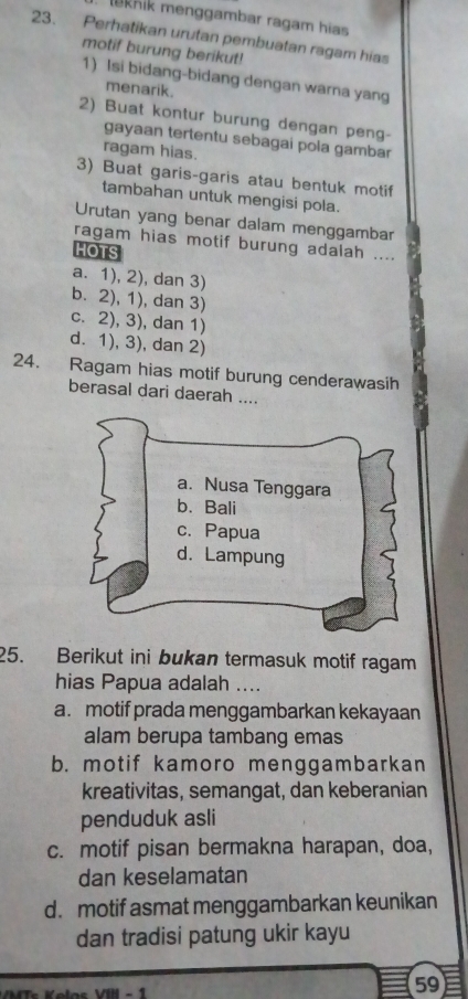 leknik menggambar ragam hias
23. Perhatikan urutan pembuatan ragam hias
motif burung berikut!
1) Isi bidang-bidang dengan warna yang
menarik.
2) Buat kontur burung dengan peng-
gayaan tertentu sebagai pola gambar
ragam hias.
3) Buat garis-garis atau bentuk motif
tambahan untuk mengisi pola.
Urutan yang benar dalam menggambar
ragam hias motif burung adalah ....
HOTS
a. 1), 2), dan 3)
b. 2), 1), dan 3)
c. 2), 3), dan 1)
d. 1), 3), dan 2)
24. Ragam hias motif burung cenderawasih
berasal dari daerah ....
25. Berikut ini bukan termasuk motif ragam
hias Papua adalah ....
a. motif prada menggambarkan kekayaan
alam berupa tambang emas
b. motif kamoro menggambarkan
kreativitas, semangat, dan keberanian
penduduk asli
c. motif pisan bermakna harapan, doa,
dan keselamatan
d. motif asmat menggambarkan keunikan
dan tradisi patung ukir kayu
- 1
59