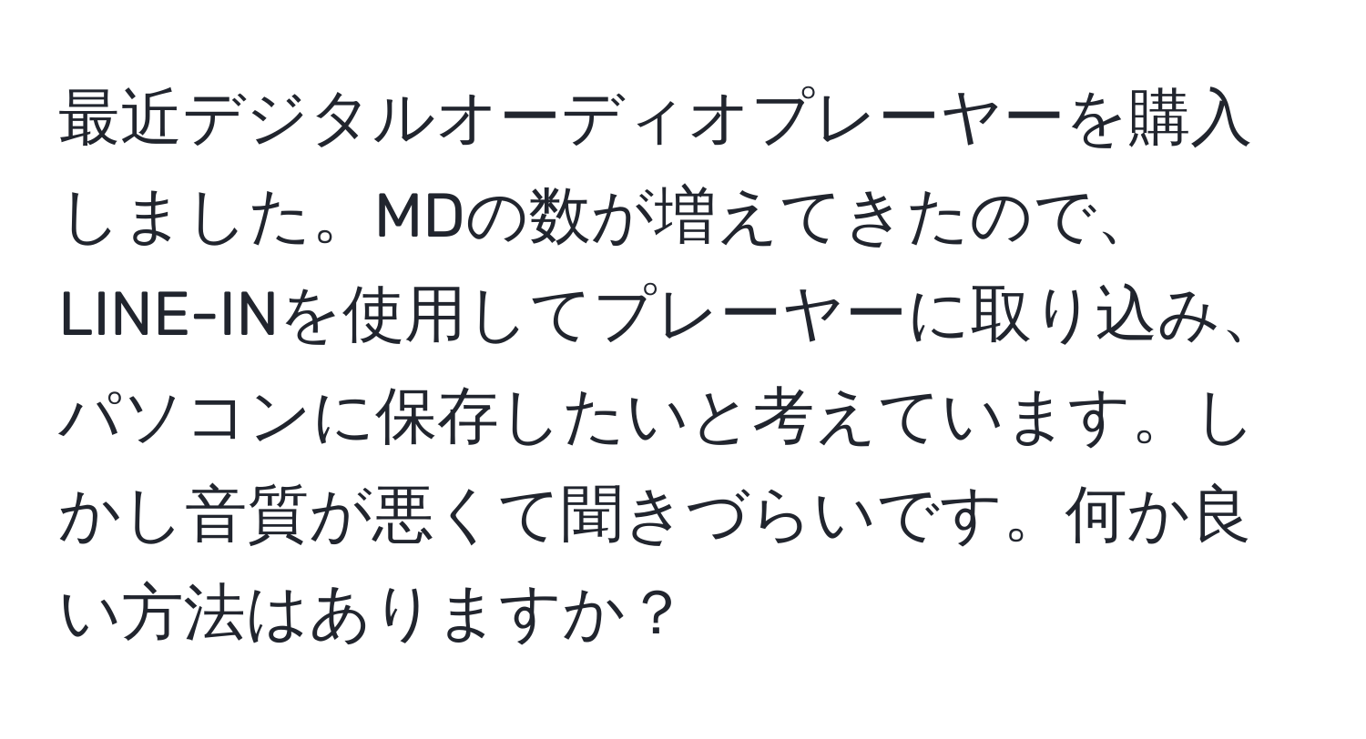 最近デジタルオーディオプレーヤーを購入しました。MDの数が増えてきたので、LINE-INを使用してプレーヤーに取り込み、パソコンに保存したいと考えています。しかし音質が悪くて聞きづらいです。何か良い方法はありますか？