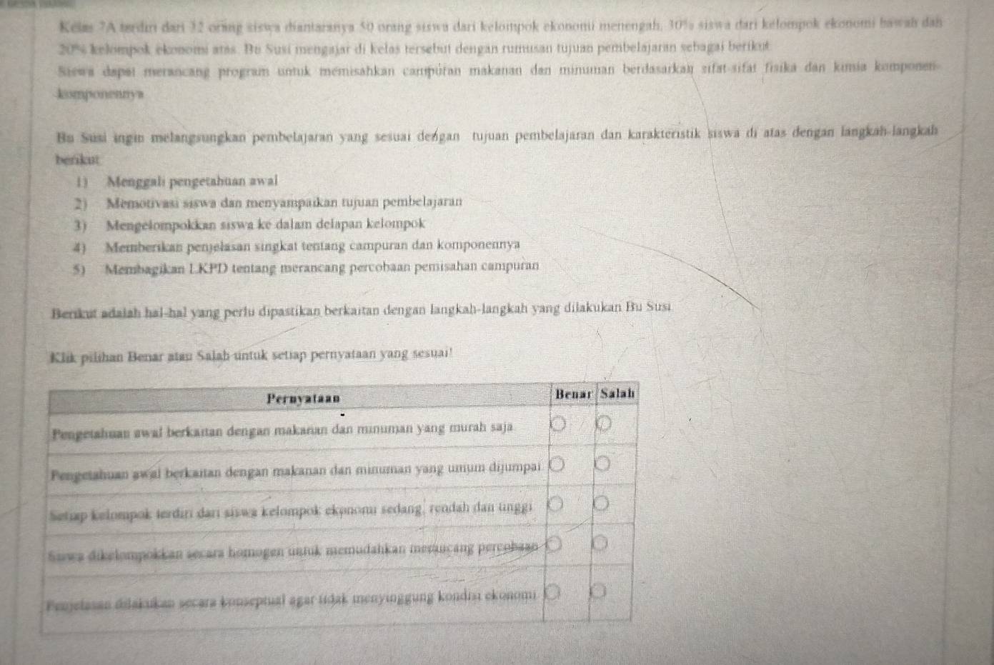 Kelm 7A tærdini dari 32 orang siswa diantaranya 50 orang siswa dari kelompok ekononii menengah, 30% siswa dari kelompok ekonomi bawah dah
20% kelompok ekonomi atas. Bu Susi mengajar di kelas tersebut dengan rumusan tujuan pembelajaran sebagai berikut 
Siewa dapai merancang program untuk memisahkan campúran makanan dan minuman berdasarkaï sifat-sifat fisika dan kimia komponen 
komponennya 
Bu Susi ingin melangsungkan pembelajaran yang sesuai dengan tujuan pembelajaran dan karakteristik siswa di atas dengan langkah-langkah 
berikut 
1) Menggali pengetahuan awal 
2) Memotivasi siswa dan menyampaikan tujuan pembelajaran 
3) Mengelompokkan siswa ké dalam delapan kelompok 
4) Memberikan penjelasan singkat tentang campuran dan komponennya 
5) Membagikan LKPD tentang merancang percobaan pemisahan campuran 
Berikut adaiah hal-hal yang perlu dipastikan berkaitan dengan langkah-langkah yang dilakukan Bu Susi 
Klik pilihan Benar atau Salah untuk setiap pernyataan yang sesuai!