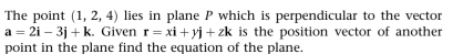 The point (1,2,4) lies in plane P which is perpendicular to the vector
a=2i-3j+k. Given r=xi+yj+zk is the position vector of another 
point in the plane find the equation of the plane.