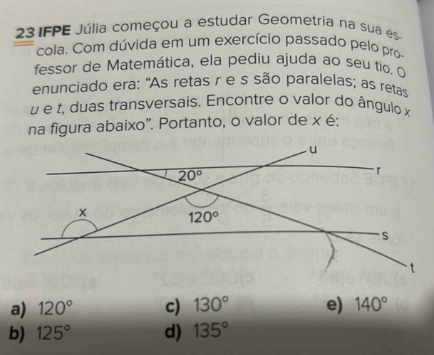 IFPE Júlia começou a estudar Geometria na sua es
cola. Com dúvida em um exercício passado pelo pro-
fessor de Matemática, ela pediu ajuda ao seu tio. O
enunciado era: "As retas r e s são paralelas; as retas
é é t, duas transversais. Encontre o valor do ângulo x
na figura abaixo”. Portanto, o valor de x é:
a) 120° c) 130° e) 140°
b) 125° d) 135°