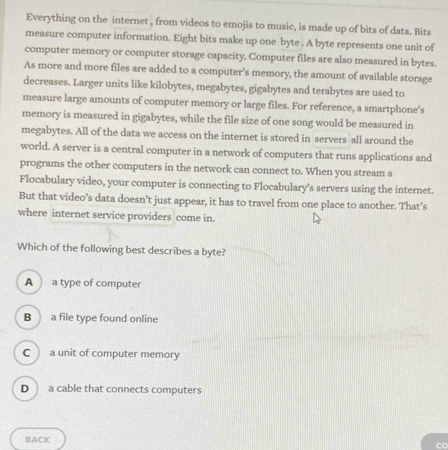 Everything on the internet , from videos to emojis to music, is made up of bits of data. Bits
measure computer information. Eight bits make up one byte . A byte represents one unit of
computer memory or computer storage capacity. Computer files are also measured in bytes.
As more and more files are added to a computer’s memory, the amount of available storage
decreases. Larger units like kilobytes, megabytes, gigabytes and terabytes are used to
measure large amounts of computer memory or large files. For reference, a smartphone’s
memory is measured in gigabytes, while the file size of one song would be measured in
megabytes. All of the data we access on the internet is stored in servers all around the
world. A server is a central computer in a network of computers that runs applications and
programs the other computers in the network can connect to. When you stream a
Flocabulary video, your computer is connecting to Flocabulary’s servers using the internet.
But that video’s data doesn’t just appear, it has to travel from one place to another. That’s
where internet service providers come in.
Which of the following best describes a byte?
A a type of computer
B a file type found online
C a unit of computer memory
D a cable that connects computers
BACK
Co