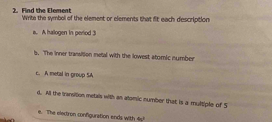 Find the Element 
Write the symbol of the element or elements that fit each description 
a. A halogen in period 3
b. The inner transition metal with the lowest atomic number 
c. A metal in group 5A
d. All the transition metals with an atomic number that is a multiple of 5
e. The electron configuration ends with 4s^2