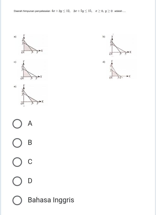 Daerah himpunan penyelesaian 4x+3y≤ 12, 3x+5y≤ 15, x≥ 0, y≥ 0 adalah ....
a)
b)
o 3 5 x
c)
d) Y
s

o X
e)
A
B
C
D
Bahasa Inggris