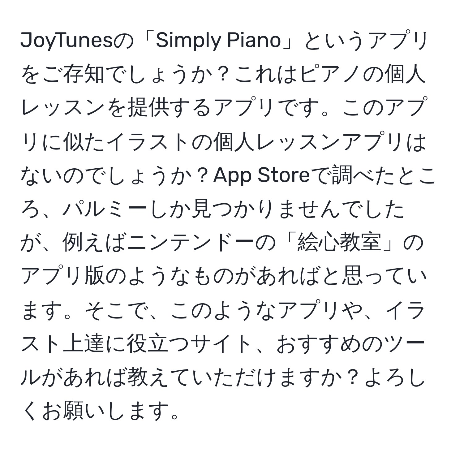 JoyTunesの「Simply Piano」というアプリをご存知でしょうか？これはピアノの個人レッスンを提供するアプリです。このアプリに似たイラストの個人レッスンアプリはないのでしょうか？App Storeで調べたところ、パルミーしか見つかりませんでしたが、例えばニンテンドーの「絵心教室」のアプリ版のようなものがあればと思っています。そこで、このようなアプリや、イラスト上達に役立つサイト、おすすめのツールがあれば教えていただけますか？よろしくお願いします。