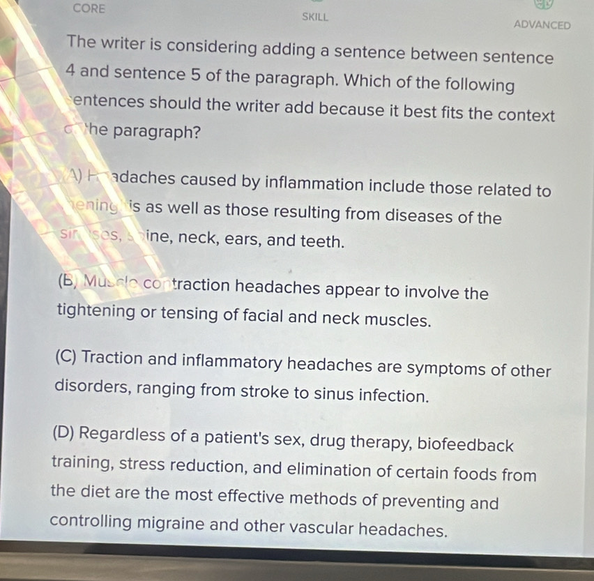 CORE
SKILL ADVANCED
The writer is considering adding a sentence between sentence
4 and sentence 5 of the paragraph. Which of the following
entences should the writer add because it best fits the context 
he paragraph?
) Pe adaches caused by inflammation include those related to
a hening is as well as those resulting from diseases of the 
sin ses, shine, neck, ears, and teeth.
(B) Muscle contraction headaches appear to involve the
tightening or tensing of facial and neck muscles.
(C) Traction and inflammatory headaches are symptoms of other
disorders, ranging from stroke to sinus infection.
(D) Regardless of a patient's sex, drug therapy, biofeedback
training, stress reduction, and elimination of certain foods from
the diet are the most effective methods of preventing and
controlling migraine and other vascular headaches.