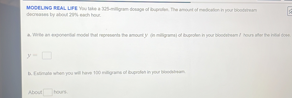 MODELING REAL LIFE You take a 325-milligram dosage of ibuprofen. The amount of medication in your bloodstream 
decreases by about 29% each hour. 
a. Write an exponential model that represents the amount y (in milligrams) of ibuprofen in your bloodstream f hours after the initial dose.
y=□
b. Estimate when you will have 100 milligrams of ibuprofen in your bloodstream. 
About □  hours.