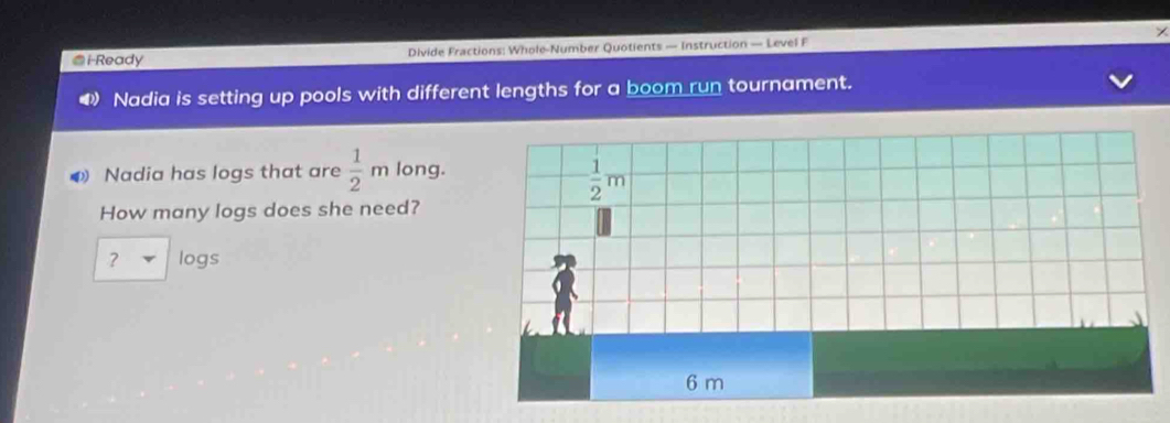 i-Ready Divide Fractions: Whole-Number Quotients — Instruction — Level F
Nadia is setting up pools with different lengths for a boom run tournament.
Nadia has logs that are  1/2 m long.
How many logs does she need?
? logs