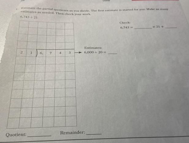 Estimate the partial quotients as you divide. The first estimate is started for you. Make as many
estimates as needed. Then check your work
Check:
6,743= _ * 21+ _
Estimates:
6,000/ 20= _
Quotient: _Remainder:_