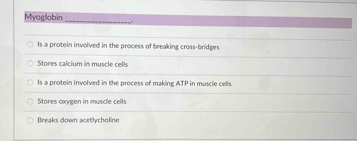 Myoglobin_
.
Is a protein involved in the process of breaking cross-bridges
Stores calcium in muscle cells
Is a protein involved in the process of making ATP in muscle cells
Stores oxygen in muscle cells
Breaks down acetlycholine