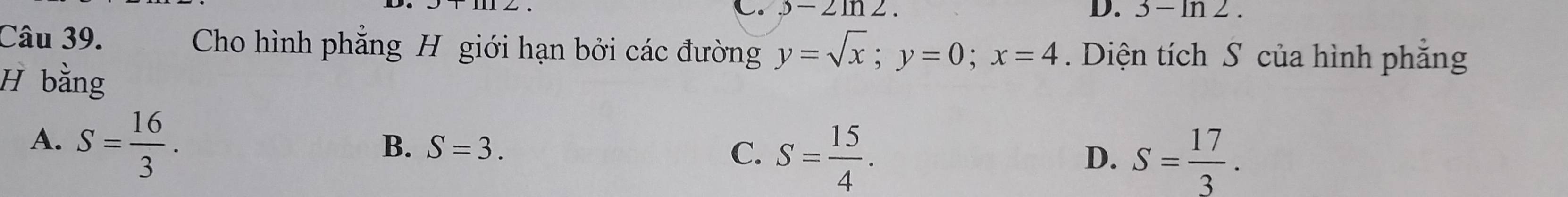 .3-2ln 2. D. 3-ln 2. 
Câu 39. Cho hình phẳng H giới hạn bởi các đường y=sqrt(x); y=0; x=4. Diện tích S của hình phẳng
H bằng
A. S= 16/3 .
B. S=3. C. S= 15/4 .
D. S= 17/3 .