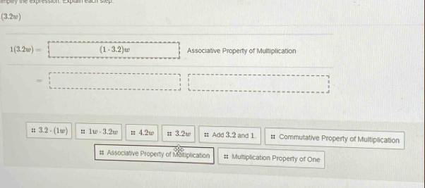 mptiry the express off Explain eacil step
(3.2w)
1(3.2w)= (1· 3.2)w Associative Property of Multiplication
=
:: 3.2 - (1w) :: 1w· 3.2w :: 4.2w = 3.2w # Add 3.2 and 1. # Commutative Property of Multiplication
# Associative Property of Moitiplication # Multiplication Property of One