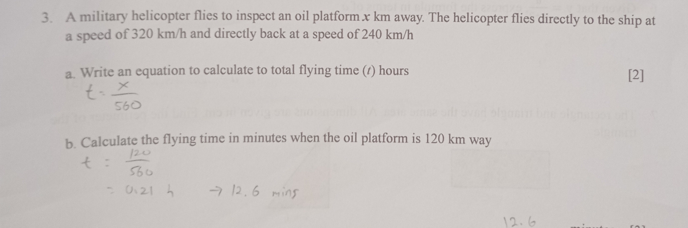 A military helicopter flies to inspect an oil platform x km away. The helicopter flies directly to the ship at 
a speed of 320 km/h and directly back at a speed of 240 km/h
a. Write an equation to calculate to total flying time (t) hours
[2] 
b. Calculate the flying time in minutes when the oil platform is 120 km way