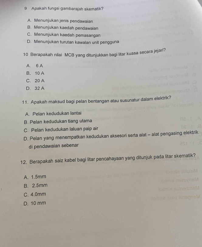 Apakah fungsi gambarajah skematik?
A. Menunjukan jenis pendawaian
B. Menunjukan kaedah pendawaian
C. Menunjukan kaedah pemasangan
D. Menunjukan turutan kawalan unit pengguna
10 Berapakah nilai MCB yang ditunjukkan bagi litar kuasa secara jejari?
A. 6 A
B. 10 A
C. 20 A
D. 32 A
11. Apakah maksud bagi pelan bentangan atau susunatur dalam elektrik?
A. Pelan kedudukan lantai
B. Pelan kedudukan tiang utama
C. Pelan kedudukan laluan paip air
D. Pelan yang menempatkan kedudukan aksesori serta alat - alat pengasing elektrik
di pendawaian sebenar
12. Berapakah saiz kabel bagi litar pencahayaan yang ditunjuk pada litar skematik?
A. 1.5mm
B. 2.5mm
C. 4.0mm
D. 10 mm