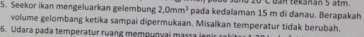 ∠ UC dan tekánan 5 atm. 
5. Seekor ikan mengeluarkan gelembung 2,0mm^3 pada kedalaman 15 m di danau. Berapakah 
volume gelombang ketika sampai dipermukaan. Misalkan temperatur tidak berubah. 
6. Udara pada temperatur ruang mempunyai massa ien