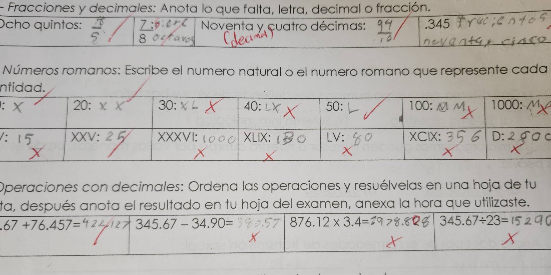 Fracciones y decimales: Anota lo que falta, letra, decimal o fracción.
Ocho quintos:  Noventa y cuatro décimas: .345
8
Números romanos: Escribe el numero natural o el numero romano que represente cada
n
:
c
Operaciones con decimales: Ordena las operaciones y resuélvelas en una hoja de tu
ta, después anota el resultado en tu hoja del examen, anexa la hora que utilizaste..67+76.457=
345.67-34.90=
876.12* 3.4=
345.67/ 23=