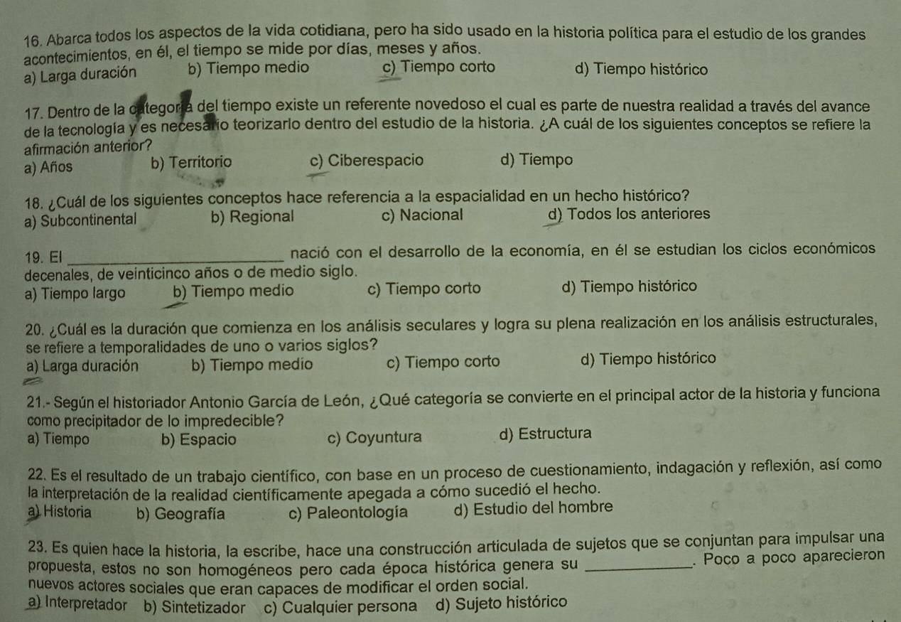 Abarca todos los aspectos de la vida cotidiana, pero ha sido usado en la historia política para el estudio de los grandes
acontecimientos, en él, el tiempo se mide por días, meses y años.
a) Larga duración b) Tiempo medio c) Tiempo corto d) Tiempo histórico
17. Dentro de la categoría del tiempo existe un referente novedoso el cual es parte de nuestra realidad a través del avance
de la tecnología y es necesarío teorizarlo dentro del estudio de la historia. ¿A cuál de los siguientes conceptos se refiere la
afirmación anterior?
a) Años b) Territorio c) Ciberespacio d) Tiempo
18. ¿Cuál de los siguientes conceptos hace referencia a la espacialidad en un hecho histórico?
a) Subcontinental b) Regional c) Nacional d) Todos los anteriores
19. El _nació con el desarrollo de la economía, en él se estudian los ciclos económicos
decenales, de veinticinco años o de medio siglo.
a) Tiempo largo b) Tiempo medio c) Tiempo corto d) Tiempo histórico
20. ¿Cuál es la duración que comienza en los análisis seculares y logra su plena realización en los análisis estructurales,
se refiere a temporalidades de uno o varios siglos?
a) Larga duración b) Tiempo medio c) Tiempo corto d) Tiempo histórico
21.- Según el historiador Antonio García de León, ¿Qué categoría se convierte en el principal actor de la historia y funciona
como precipitador de lo impredecible?
a) Tiempo b) Espacio c) Coyuntura d) Estructura
22. Es el resultado de un trabajo científico, con base en un proceso de cuestionamiento, indagación y reflexión, así como
la interpretación de la realidad científicamente apegada a cómo sucedió el hecho.
a) Historia b) Geografía c) Paleontología d) Estudio del hombre
23. Es quien hace la historia, la escribe, hace una construcción articulada de sujetos que se conjuntan para impulsar una
propuesta, estos no son homogéneos pero cada época histórica genera su _. Poco a poco aparecieron
nuevos actores sociales que eran capaces de modificar el orden social.
a) Interpretador b) Sintetizador c) Cualquier persona d) Sujeto histórico