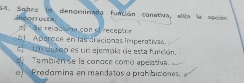 Sobre la denominada función conativa, elija la opción
incorrecta.
a) Se relaciona con el receptor
b) Aparece en las oraciones imperativas.
c) Un deseo es un ejemplo de esta función.
d) También se le conoce como apelativa.
e) Predomina en mandatos o prohibiciones.