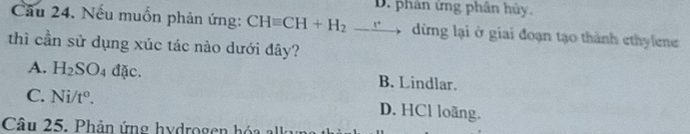 D. phân ứng phân hủy.
Cầu 24. Nếu muốn phản ứng: CHequiv CH+H_2_ e dừng lại ở giai đoạn tạo thành ethylene
thì cần sử dụng xúc tác nào dưới đây?
A. H_2SO_4 đặc. B. Lindlar.
C. Ni/t^o. D. HCl loãng.
Câu 25. Phản ứng hydrogen hóa k