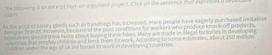 The following is an excerpt from an argument project. Click on the sentence that expresses a bebulubl 
claim. 
As the price of luxury goods such as handbags has increased, more people have eagerly purchased imitation 
designer brands. However, because of the poor conditions for workers who produce knock-off products, 
consumers should think twice about buying these fakes. Many are made in illegal factories in developing 
countries that employ children and force them to work. According to some estimates, about 250 million
children under the age of 14 are forced to work in developing countries.