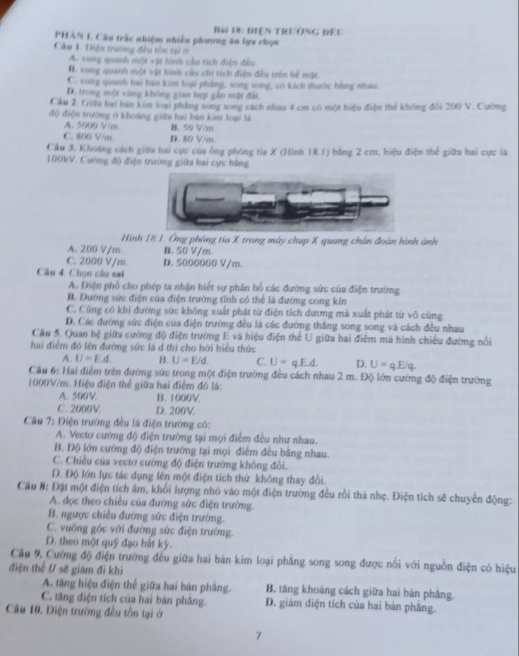 điện trường đếu
PHAN L Cầu trắc nhiệm nhiều phương án lựa chọn
Cầu 1. Điện trường đều tôn tại ở
A. sung quanh một vật hình cầu tích điện đều
B. xung quanh một vật hình câu chi tích điện đều trên bê mặt.
C. aung quanh hai bàn kim loại phẳng, song song, có kích thước bằng nhau.
D. trong một vùng không gian hẹp gần mặt đất.
Cầu 2. Giữa hai bàn kim loại phẳng song song cách nhau 4 cm có một hiệu điện thể không đối 200 V. Cường
độ điện trường ở khoáng giữa hai hán kim loại là
A. 5000 V/m B. 50 V/m
C. 800 V/m D. 80 V/m.
Cầu 3, Khoàng cách giữa hai cực của ông phóng tia X (Hình 18.1) bằng 2 cm, hiệu điện thể giữa hai cực là
100kV. Cường độ điện trường giữa hai cực bảng
Hình 1# 1. Ông phóng tia X trong máy chup X quang chân đoàn hình ảnh
A. 200 V/m B. 50 V/m.
C. 2000 V/m. D. 5000000 V/m.
Câu 4. Chọn câu sai
A. Điện phổ cho phép ta nhận biết sự phân bố các đường sức của điện trường
B. Đướng sức điện của điện trường tĩnh có thể là đường cong kín
C. Cũng có khi đường sức không xuất phát từ điện tích dương mà xuất phát từ vô cùng
D. Các đường sức điện của điện trường đều là các đường thăng song song và cách đều nhau
Câu 5. Quan hệ giữa cường độ điện trường E và hiệu điện thế U giữa hai điểm mà hình chiếu đường nổi
hai điệm đó lên đường sức là đ thì cho bởi biểu thức
A. U=E.d. B. U=E/d. C. U=q.E.d. D. U=q.E/q.
Cầu 6: Hai điểm trên đường sức trong một điện trường đều cách nhau 2 m. Độ lớn cường độ điện trường
1000V/m. Hiệu điện thể giữa hai điểm đó là:
A. 500V B. 1000V
C. 2000V D. 200V.
Câu 7: Điện trường đều là điện trường có:
A. Vectơ cường độ điện trường tại mọi điểm đều như nhau.
B. Độ lớn cường độ điện trường tại mọi điểm đều bằng nhau.
C. Chiều của vectơ cường độ điện trường không đôi.
D. Độ lớn lực tác dụng lên một điện tích thứ không thay đổi.
Cầu 8: Đặt một điện tích âm, khổi lượng nhỏ vào một điện trường đều rồi thả nhẹ. Điện tích sẽ chuyển động:
A. đọc theo chiêu của đường sức điện trường.
B. ngược chiều đường sức điện trường.
C. vuông góc với đường sức điện trường.
D. theo một quỹ đạo bắt ký.
Cầu 9, Cường độ điện trường đều giữa hai bán kim loại phẳng song song được nổi với nguồn điện có hiệu
điện thể U sẽ giám đi khi
A. tăng hiệu điện thế giữa hai bán phẳng. B. tăng khoảng cách giữa hai bàn phẳng.
C. tăng điện tích của hai bản phầng. D. giảm diện tích của hai bản phẳng.
Câu 10. Điện trường đều tồn tại ở
7