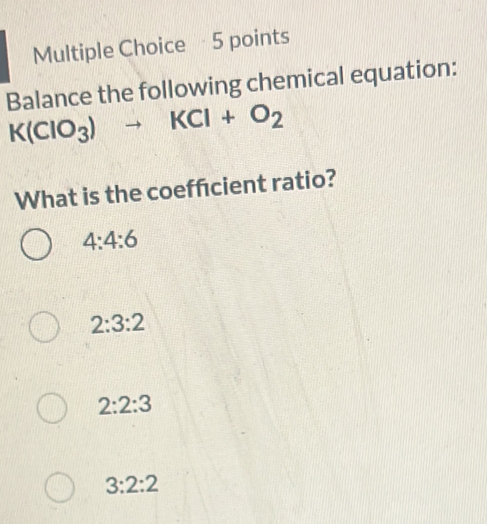 Balance the following chemical equation:
K(ClO_3)to KCl+O_2
What is the coeffcient ratio?
4:4:6
2:3:2
2:2:3
3:2:2