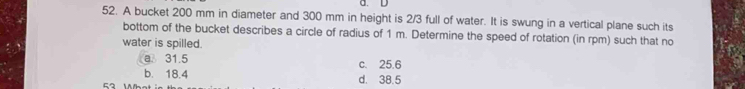 A bucket 200 mm in diameter and 300 mm in height is 2/3 full of water. It is swung in a vertical plane such its
bottom of the bucket describes a circle of radius of 1 m. Determine the speed of rotation (in rpm) such that no
water is spilled.
a 31.5 c. 25.6
b. 18.4
52 W d. 38.5