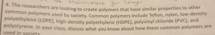 The researchers are looking to create polymers that have similar properties to other 
common polymers used by society. Common polymers include Teflon, nylon, low-density 
polyethylene (LDPE), high-density polyethylene (HDPE), polyvinyl chloride (PVC), and 
used in society polystyrene. In your class, discuss what you know about how these common polymers are