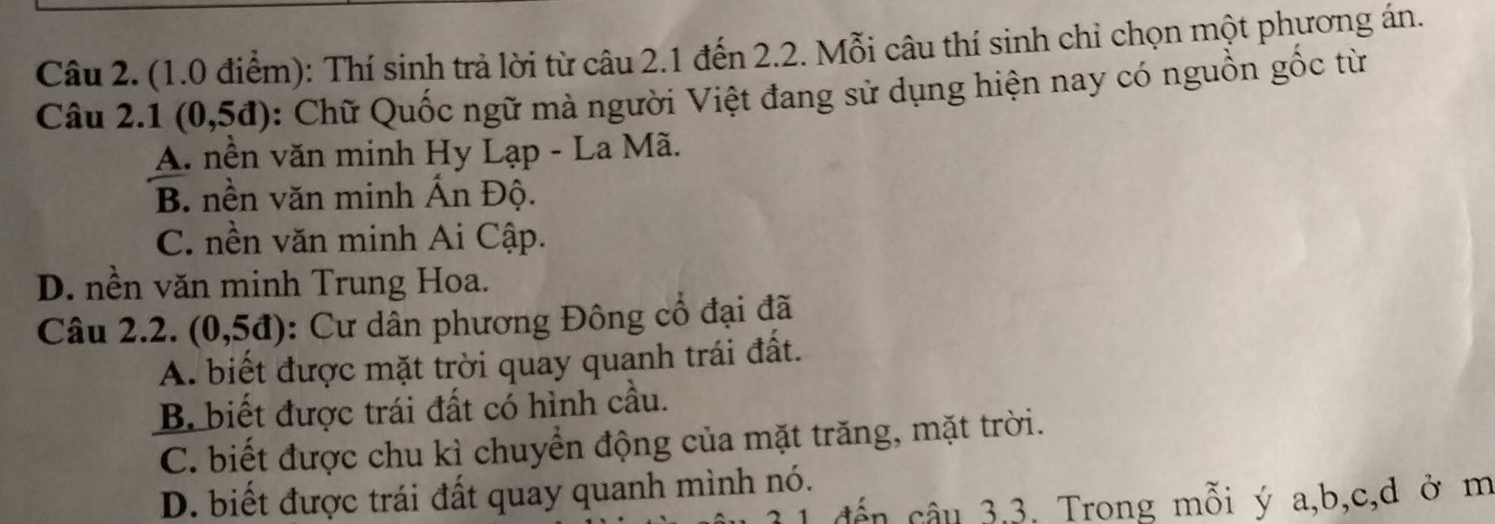 Thí sinh trả lời từ câu 2.1 đến 2.2. Mỗi câu thí sinh chỉ chọn một phương án.
Câu 2.1 (0,5d) : Chữ Quốc ngữ mà người Việt đang sử dụng hiện nay có nguồn gốc từ
A. nền văn minh Hy Lạp - La Mã.
B. nền văn minh Ấn Độ.
C. nền văn minh Ai Cập.
D. nền văn minh Trung Hoa.
Câu 2.2. (0,5d) : Cư dân phương Đông cổ đại đã
A. biết được mặt trời quay quanh trái đất.
B biết được trái đất có hình cầu.
C. biết được chu kì chuyển động của mặt trăng, mặt trời.
D. biết được trái đất quay quanh mình nó.
đến câu 3,3. Trong mỗi ý a, b, c, d ở m