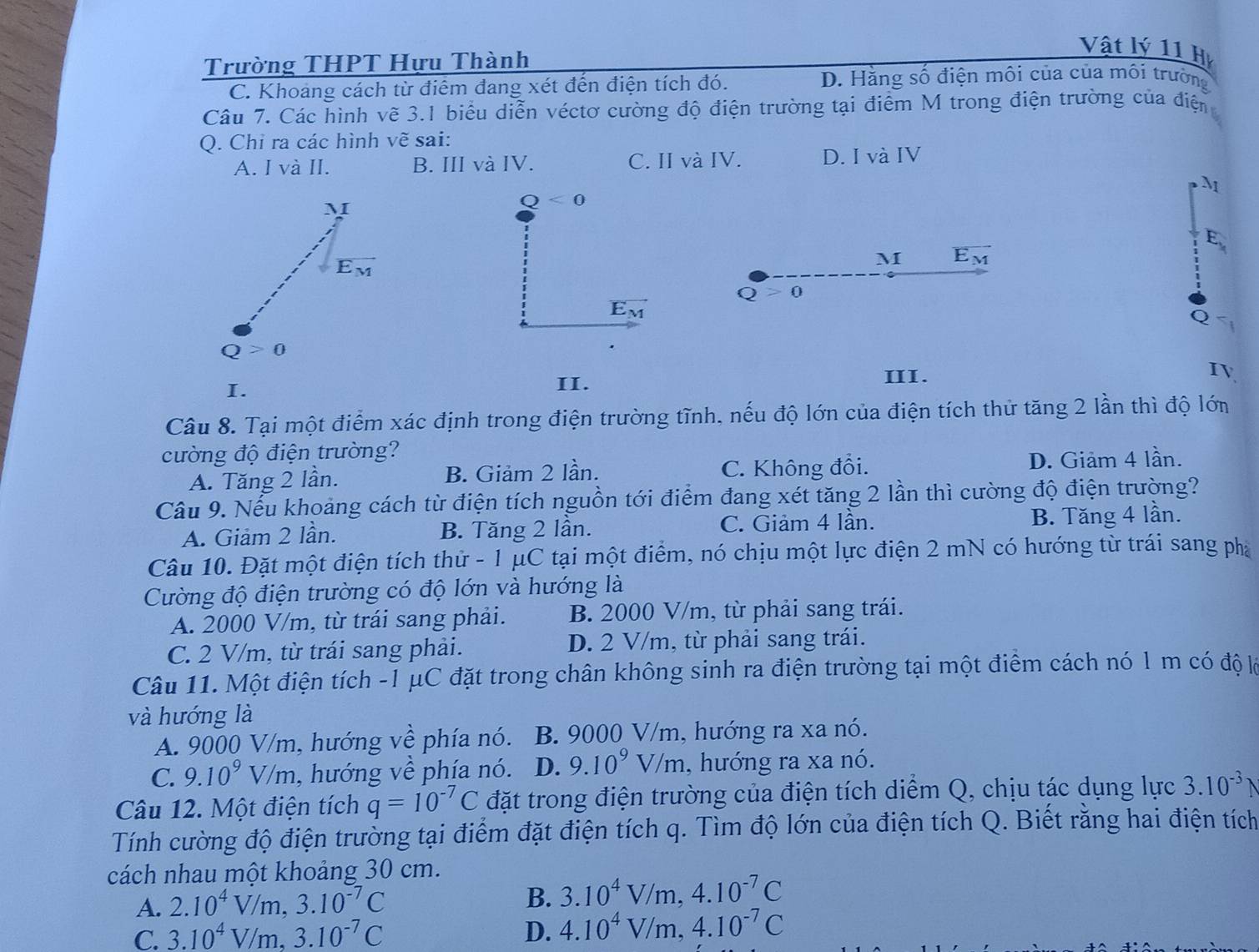 Vật lý 11 H
Trường THPT Hựu Thành
C. Khoang cách từ điểm đang xét đến điện tích đó. D. Hằng số điện môi của của môi trường
Câu 7. Các hình vẽ 3.1 biểu diễn véctơ cường độ điện trường tại điểm M trong điện trường của điện
Q. Chi ra các hình vẽ sai:
A. I và II. B. III và IV. C. II và IV. D. I và IV
M
Q<0</tex>
M overline E_M
Q>0
vector E_M
I.
II. III.
IV
Câu 8. Tại một điểm xác định trong điện trường tĩnh, nếu độ lớn của điện tích thử tăng 2 lần thì độ lớn
cường độ điện trường?
A. Tăng 2 lần. B. Giảm 2 lần. C. Không đổi. D. Giảm 4 lần.
Câu 9. Nếu khoảng cách từ điện tích nguồn tới điểm đang xét tăng 2 lần thì cường độ điện trường?
A. Giảm 2 lần. B. Tăng 2 lần. C. Giảm 4 lần. B. Tăng 4 lần.
Câu 10. Đặt một điện tích thử - 1 μC tại một điểm, nó chịu một lực điện 2 mN có hướng từ trái sang pha
Cường độ điện trường có độ lớn và hướng là
A. 2000 V/m, từ trái sang phải. B. 2000 V/m, từ phải sang trái.
C. 2 V/m, từ trái sang phải. D. 2 V/m, từ phải sang trái.
Câu 11. Một điện tích -1 μC đặt trong chân không sinh ra điện trường tại một điểm cách nó 1 m có độ lỗ
và hướng là
A. 9000 V/m, hướng về phía nó. B. 9000 V/m, hướng ra xa nó.
C. 9.10^9V/m , hướng về phía nó. D. 9.10^9V/m , hướng ra xa nó.
Câu 12. Một điện tích q=10^(-7)C đặt trong điện trường của điện tích diểm Q, chịu tác dụng lực 3.10^(-3) 
Tính cường độ điện trường tại điểm đặt điện tích q. Tìm độ lớn của điện tích Q. Biết rằng hai điện tích
cách nhau một khoảng 30 cm.
A. 2.10^4V/m,3.10^(-7)C
B. 3.10^4V/m,4.10^(-7)C
C. 3.10^4V/m,3.10^(-7)C D. 4.10^4V/m,4.10^(-7)C