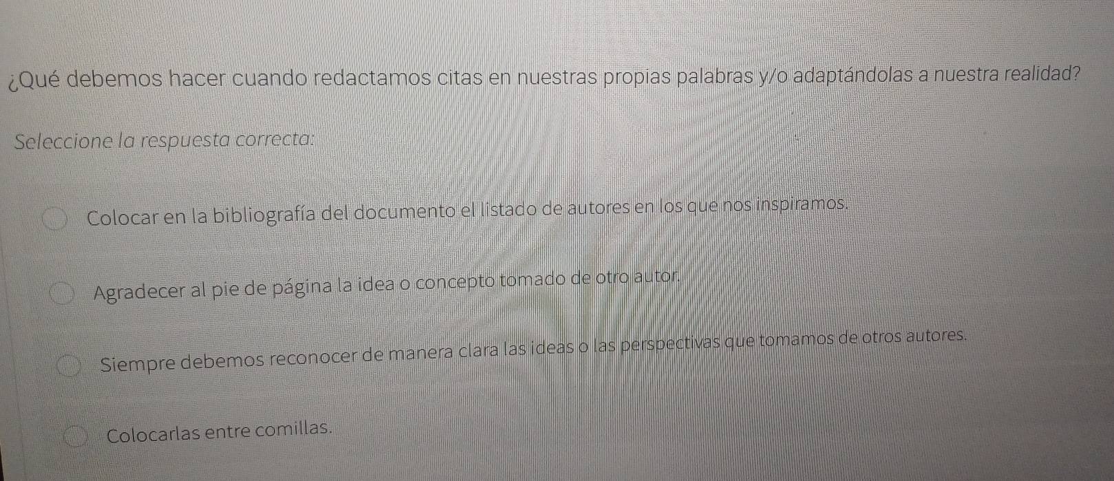 ¿Qué debemos hacer cuando redactamos citas en nuestras propias palabras y/o adaptándolas a nuestra realidad?
Seleccione la respuesta correcta:
Colocar en la bibliografía del documento el listado de autores en los que nos inspiramos.
Agradecer al pie de página la idea o concepto tomado de otro autor.
Siempre debemos reconocer de manera clara las ideas o las perspectivas que tomamos de otros autores.
Colocarlas entre comillas.