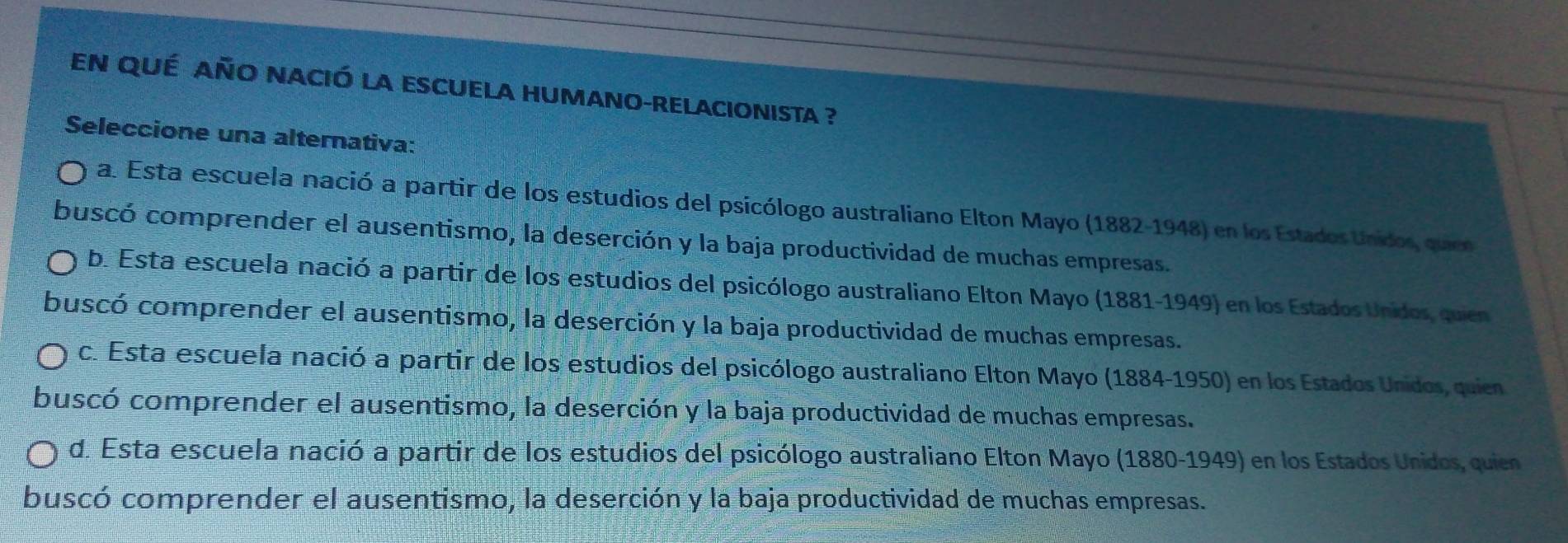 en qué año nació la escuela humano-relacionista ?
Seleccione una alternativa:
a. Esta escuela nació a partir de los estudios del psicólogo australiano Elton Mayo (1882-1948) en los Estados Unidos, queen
buscó comprender el ausentismo, la deserción y la baja productividad de muchas empresas.
b. Esta escuela nació a partir de los estudios del psicólogo australiano Elton Mayo (1881-1949) en los Estados Unidos, quien
buscó comprender el ausentismo, la deserción y la baja productividad de muchas empresas.
c. Esta escuela nació a partir de los estudios del psicólogo australiano Elton Mayo (1884-1950) en los Estados Unidos, quien
buscó comprender el ausentismo, la deserción y la baja productividad de muchas empresas.
d. Esta escuela nació a partir de los estudios del psicólogo australiano Elton Mayo (1880-1949) en los Estados Unidos, quien
buscó comprender el ausentismo, la deserción y la baja productividad de muchas empresas.