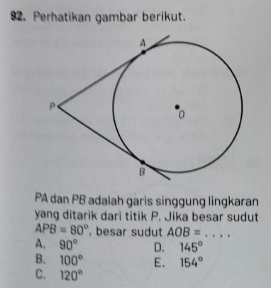 Perhatikan gambar berikut.
PA dan PB adalah garis singgung lingkaran
yang ditarik dari titik P. Jika besar sudut
APB=80° , besar sudut AOB= _
A. 90°
D. 145°
B. 100° E. 154°
C. 120°