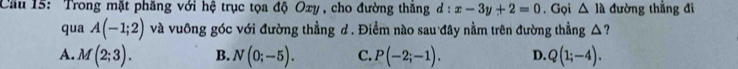 Cầu 15: Trong mặt phăng với hệ trục tọa độ Oxy , cho đường thăng d:x-3y+2=0. Gọi △ IA đường thẳng đi
qua A(-1;2) và vuông góc với đường thẳng d. Điểm nào sau đây nằm trên đường thẳng △?
A. M(2;3). B. N(0;-5). C. P(-2;-1). D. Q(1;-4).