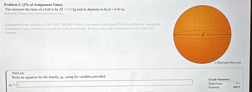 Problem 1: (2% of Assignment Value) 
You measure the mass of a ball to be M=3.5kg and its diameter to be d=0.86m. 
Robinson, Tanua Elise - tamarã elemson edu 
s theexperita com - tracking id: 2S67-3D-77-40-94EF-54096. In accordance with Expert TA's Terms of Service. copying this 
infisrmation to any solutions sharing website is strictly forbidden. Doing so may result in termination of your Expert TA 
Account 
com 
Part (a) 
Write an equation for the density, ρ, using the variables provided. Grade Summary
rho _8=□ (-3,4) Deductions 0°
Potential 100º