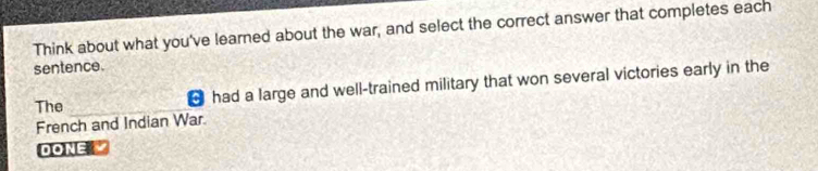 Think about what you've learned about the war, and select the correct answer that completes each 
sentence. 
The ￥ had a large and well-trained military that won several victories early in the 
French and Indian War. 
DONE