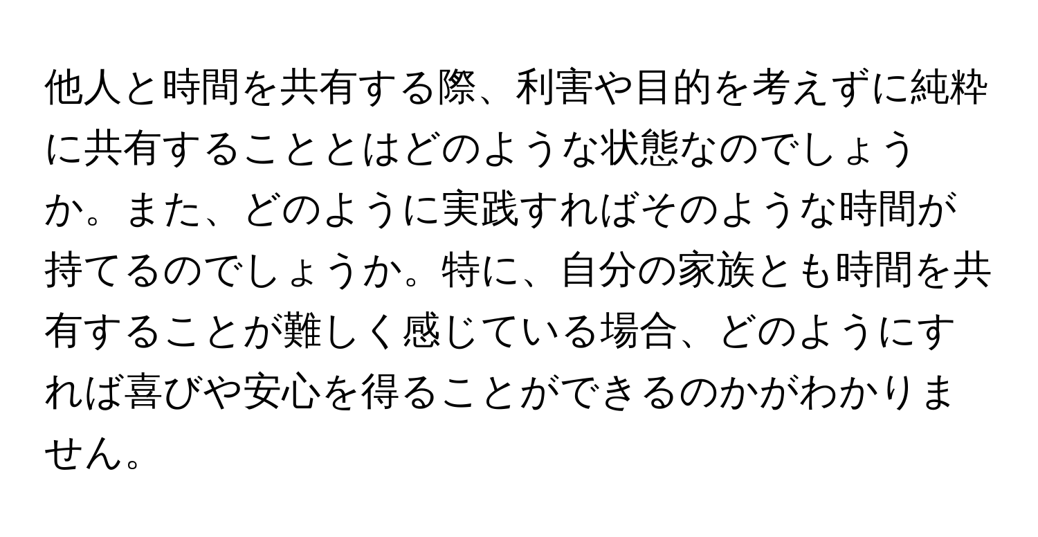 他人と時間を共有する際、利害や目的を考えずに純粋に共有することとはどのような状態なのでしょうか。また、どのように実践すればそのような時間が持てるのでしょうか。特に、自分の家族とも時間を共有することが難しく感じている場合、どのようにすれば喜びや安心を得ることができるのかがわかりません。