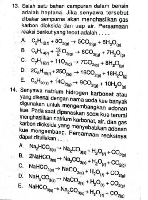 Salah satu bahan campuran dalam bensin
adalah heptana. Jika senyawa tersebut
dibakar sempurna akan menghasilkan gas
karbon dioksida dan uap air. Persamaan
reaksi berikut yang tepat adalah . . . .
A. C_2H_12(l)+8O_2(g)to 5CO_2(g)+6H_2O_(g)
B. C_6H_14(l)+ 19/2 O_2(g)to 6CO_2(g)+7H_2O_(g)
C. C_7H_16(l)+11O_2(g)to 7CO_2(g)+8H_2O_(g)
D. 2C_8H_18(l)+25O_2(g)to 16CO_2(g)+18H_2O_(g)
E. C_9H_20(l)+14O_2(g)to 9CO_2(g)+10H_2O_(g)
14. Senyawa natrium hidrogen karbonat atau
yang dikenal dengan nama soda kue banyak
digunakan untuk mengembangkan adonan
kue. Pada saat dipanaskan soda kue terurai
menghasilkan natrium karbonat, air, dan gas
karbon dioksida yang menyebabkan adonan
kue mengembang. Persamaan reaksinya
dapat dituliskan . . . .
A.
B. Na_2HCO_3(s)to Na_2CO_3(s)+H_2O_(l)+CO_2(g)
C. 2NaHCO_3(s)to Na_2CO_3(s)+H_2O_(t)+CO_2(g)
NaHCO_3(s)to NaCO_3(s)+H_2O_(t)+CO_2(g)
D. NaH_2CO_3(s)to NaCO_3(s)+H_2O_(e)+CO_2(g)
E. NaHCO_3(s)to Na_2CO_3(s)+H_2O_(r)+CO_2(g)