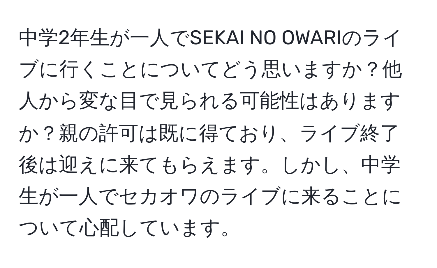 中学2年生が一人でSEKAI NO OWARIのライブに行くことについてどう思いますか？他人から変な目で見られる可能性はありますか？親の許可は既に得ており、ライブ終了後は迎えに来てもらえます。しかし、中学生が一人でセカオワのライブに来ることについて心配しています。