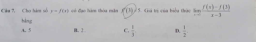 Cho hàm số y=f(x) có đạo hàm thỏa mãn f'(3)=5 5. Giá trị của biểu thức limlimits _xto 3 (f(x)-f(3))/x-3 
bằng
A. 5 B. 2. C.  1/3 . D.  1/2 .