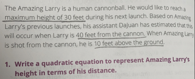 The Amazing Larry is a human cannonball. He would like to reacha
maximum height of 30 feet during his next launch. Based on Amazing
Larry's previous launches, his assistant DaJuan has estimated that this
will occur when Larry is 40 feet from the cannon. When Amazing Larry
is shot from the cannon, he is 10 feet above the ground..
1. Write a quadratic equation to represent Amazing Larry's
height in terms of his distance.