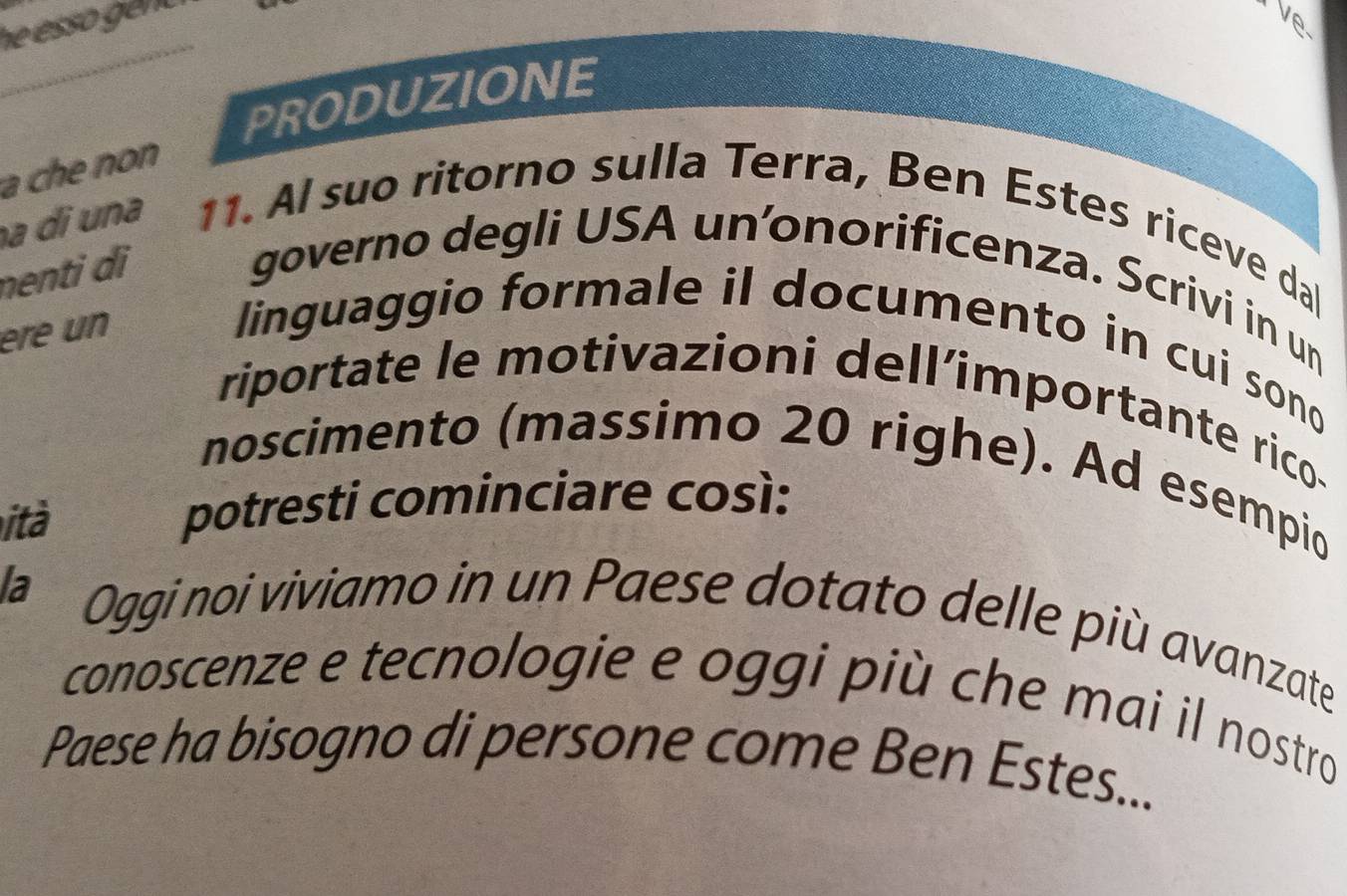 Ve 
_ 
PRODUZIONE 
a che non 
a di una 11. Al suo ritorno sulla Terra, Ben Estes riceve dal 
nenti d i 
governo degli USA unonorificenza. Scrivi in un 
ére un 
linguaggio formale il documento in cui sono 
riportate le motivazioni dell’importante rico. 
noscimento (massimo 20 righe). Ad esempio 
ità potresti cominciare così: 
la Oggi noi viviamo in un Paese dotato delle più avanzate 
conoscenze e tecnologie e oggi più che mai il nostro 
Paese ha bisogno di persone come Ben Estes...