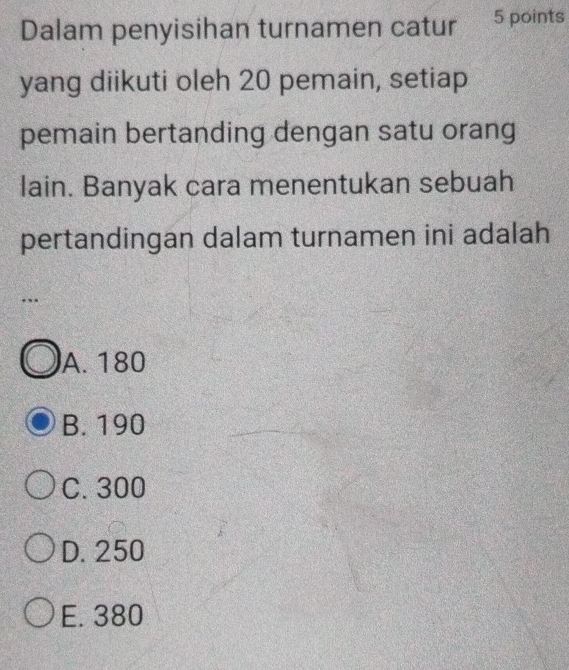 Dalam penyisihan turnamen catur 5 points
yang diikuti oleh 20 pemain, setiap
pemain bertanding dengan satu orang
lain. Banyak cara menentukan sebuah
pertandingan dalam turnamen ini adalah
..
A. 180
B. 190
C. 300
D. 250
E. 380