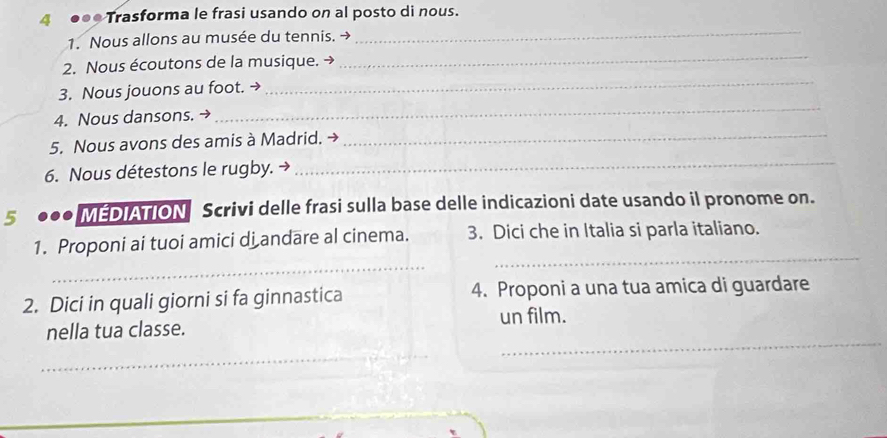 4 ●●● Trasforma le frasi usando on al posto di nous. 
1. Nous allons au musée du tennis. → 
_ 
2. Nous écoutons de la musique. → 
_ 
_ 
3. Nous jouons au foot. → 
_ 
_ 
4. Nous dansons. → 
_ 
5. Nous avons des amis à Madrid. → 
6. Nous détestons le rugby. → 
5 . MEDIATION Scrivi delle frasi sulla base delle indicazioni date usando il pronome on. 
1. Proponi ai tuoi amici di andare al cinema. 3. Dici che in Italia si parla italiano. 
_ 
_ 
2. Dici in quali giorni si fa ginnastica 4. Proponi a una tua amica di guardare 
nella tua classe. un film. 
_ 
_