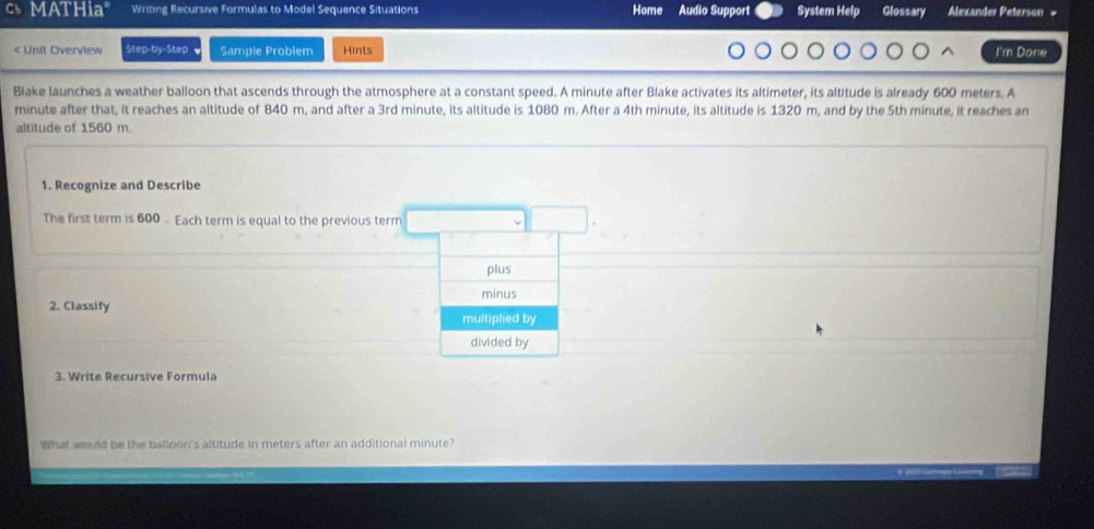 MATHia" Writing Recursive Formulas to Model Sequence Situations Home Audio Support System Help Glossary Alexander Peterson #
600 meters. A 
minute after that, it reaches an altitude of 840 m, and after a 3rd minute, its altitude is 1080 m. After a 4th minute, its altitude is 1320 m, and by the 5th minute, it reaches an 
altitude of 1560 m. 
1. Recognize and Describe 
The first term is 600 - Each term is equal to the previous term 
plus 
minus 
2. Classify 
multiplied by 
divided by 
3. Write Recursive Formula 
What wrld be the balloon's altitude in meters after an additional minute?